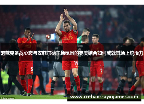 范戴克备战心态与安菲尔德主场氛围的完美结合如何成就其场上统治力 范戴克备战心态与安菲尔德主场氛围的完美结合如何成就其场上统治力