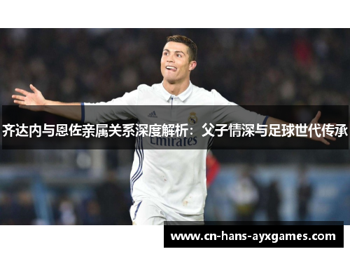 齐达内与恩佐亲属关系深度解析：父子情深与足球世代传承