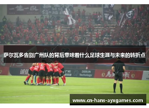 萨尔瓦多告别广州队的背后意味着什么足球生涯与未来的转折点