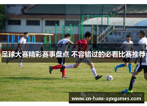 足球大赛精彩赛事盘点 不容错过的必看比赛推荐