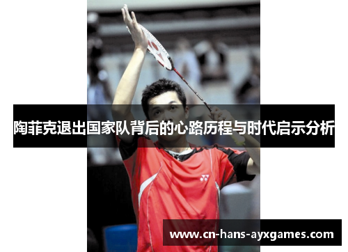 陶菲克退出国家队背后的心路历程与时代启示分析 陶菲克退出国家队背后的心路历程与时代启示分析