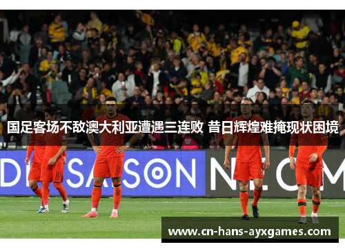 国足客场不敌澳大利亚遭遇三连败 昔日辉煌难掩现状困境