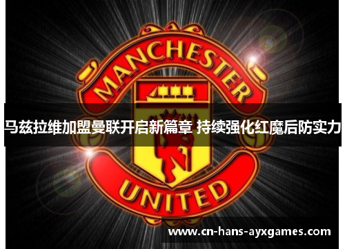 马兹拉维加盟曼联开启新篇章 持续强化红魔后防实力